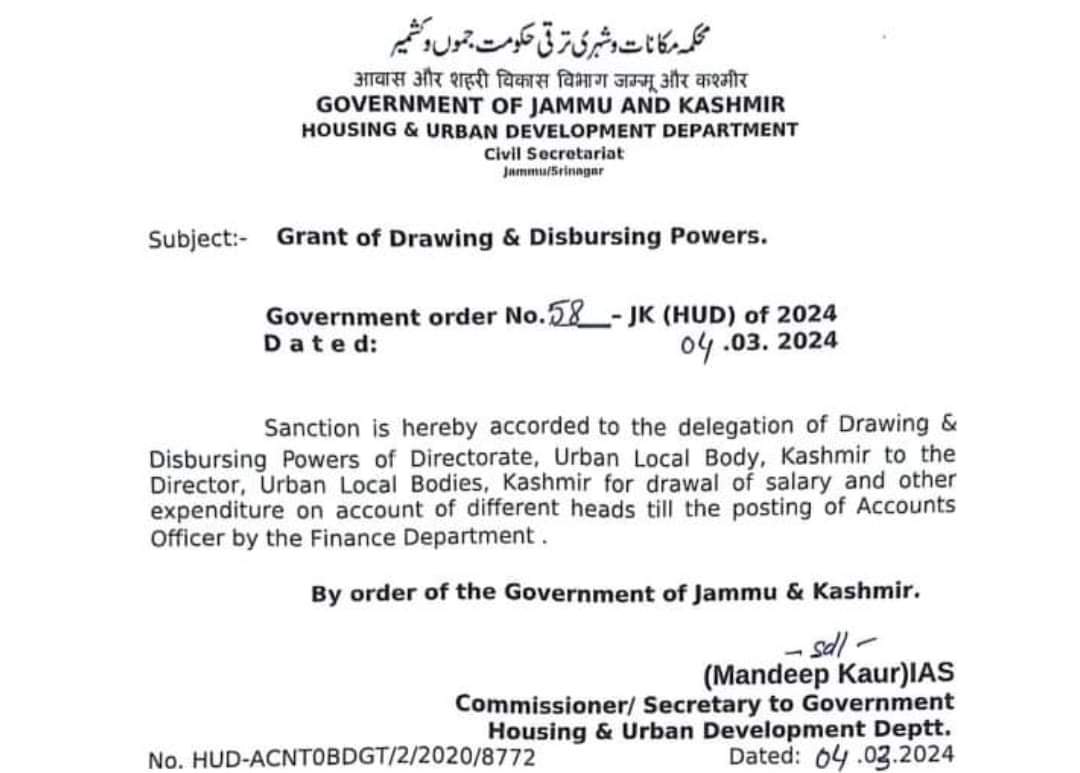 Government order No.58-JK (HUD) of 2024 Dated: 04.03. 2024 Sanction is hereby accorded to the delegation of Drawing & Disbursing Powers of Directorate, Urban Local Body, Kashmir to the Director, Urban Local Bodies, Kashmir for drawal of salary and other expenditure on account of different heads till the posting of Accounts Officer by the Finance Department. By order of the Government of Jammu & Kashmir