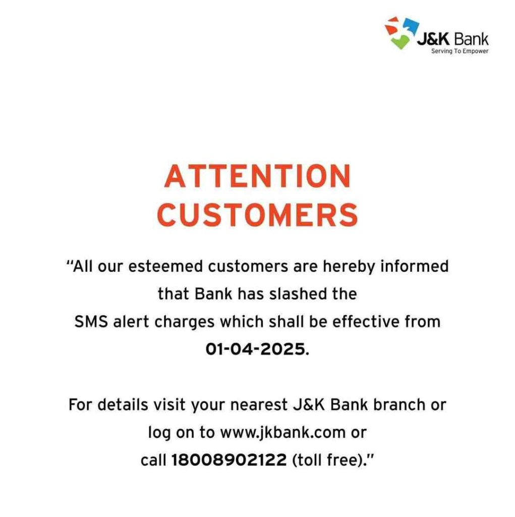 ATTENTION CUSTOMERS"All our esteemed customers are hereby informed that Bank has slashed the SMS alert charges which shall be effective from 01-04-2025.For details visit your nearest J&K Bank branch or log on to www.jkbank.com or call 18008902122 (toll free)."